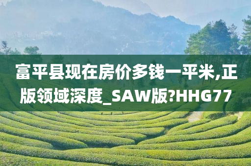 富平县现在房价多钱一平米,正版领域深度_SAW版?HHG77