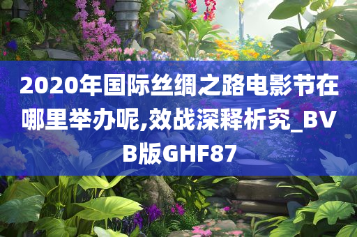 2020年国际丝绸之路电影节在哪里举办呢,效战深释析究_BVB版GHF87