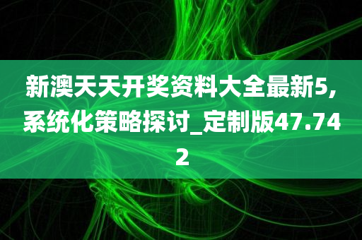 新澳天天开奖资料大全最新5,系统化策略探讨_定制版47.742