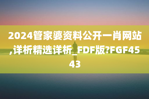 2024管家婆资料公开一肖网站,详析精选详析_FDF版?FGF4543