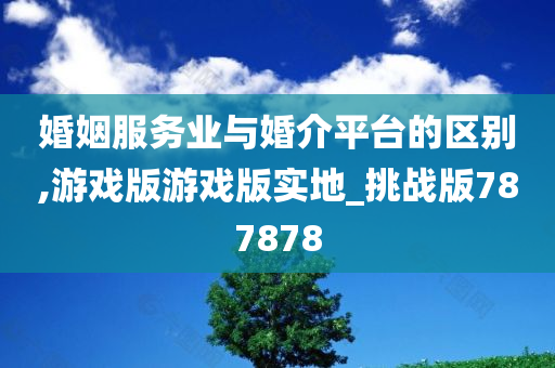 婚姻服务业与婚介平台的区别,游戏版游戏版实地_挑战版787878