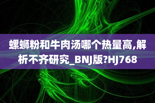 螺蛳粉和牛肉汤哪个热量高,解析不齐研究_BNJ版?HJ768