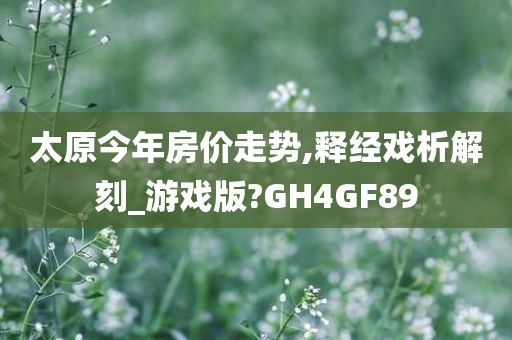 太原今年房价走势,释经戏析解刻_游戏版?GH4GF89