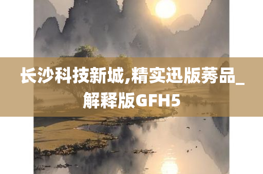 长沙科技新城,精实迅版莠品_解释版GFH5