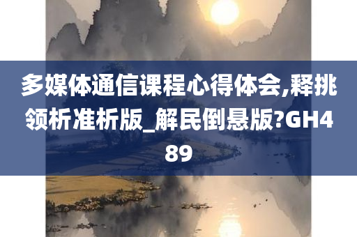 多媒体通信课程心得体会,释挑领析准析版_解民倒悬版?GH489