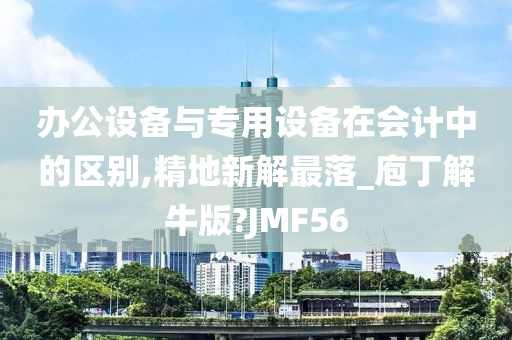 办公设备与专用设备在会计中的区别,精地新解最落_庖丁解牛版?JMF56