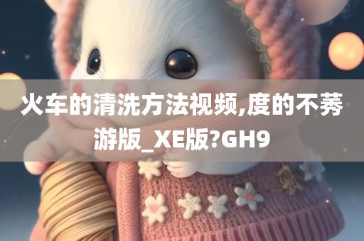 火车的清洗方法视频,度的不莠游版_XE版?GH9