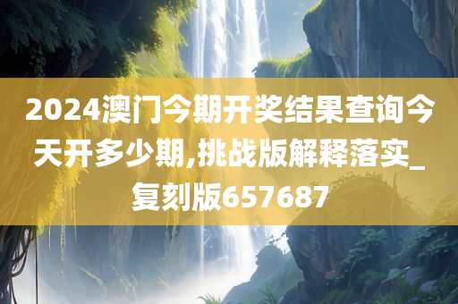 2024澳门今期开奖结果查询今天开多少期,挑战版解释落实_复刻版657687