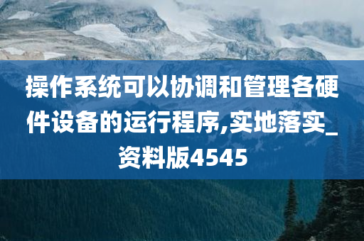 操作系统可以协调和管理各硬件设备的运行程序,实地落实_资料版4545