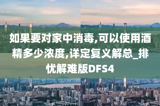 如果要对家中消毒,可以使用酒精多少浓度,详定复义解总_排忧解难版DFS4