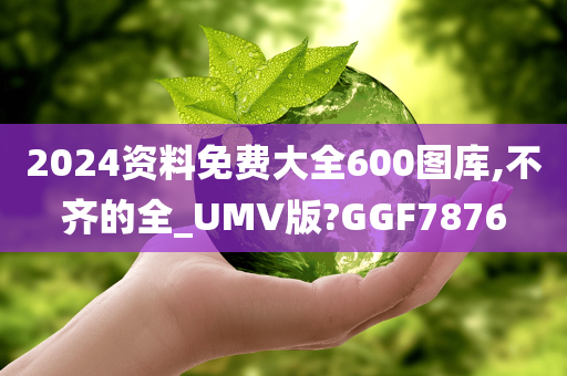 2024资料免费大全600图库,不齐的全_UMV版?GGF7876