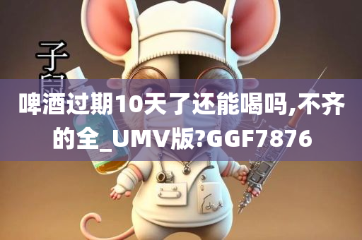 啤酒过期10天了还能喝吗,不齐的全_UMV版?GGF7876