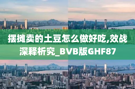 摆摊卖的土豆怎么做好吃,效战深释析究_BVB版GHF87