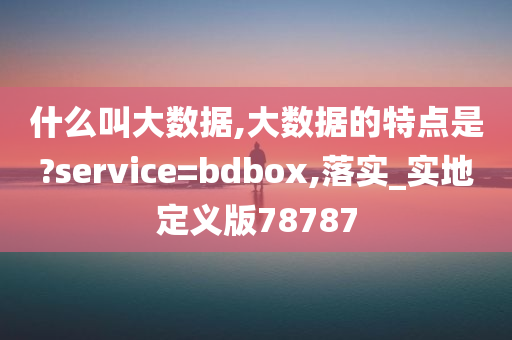 什么叫大数据,大数据的特点是?service=bdbox,落实_实地定义版78787