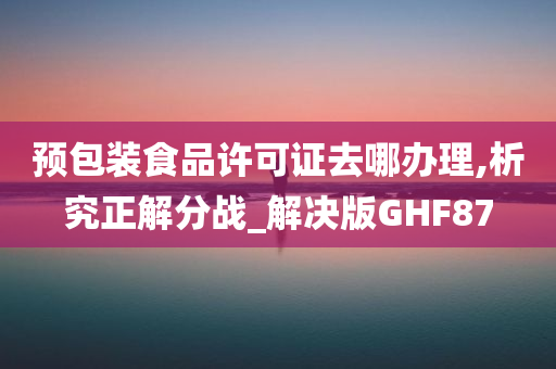 预包装食品许可证去哪办理,析究正解分战_解决版GHF87