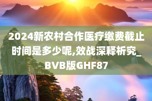 2024新农村合作医疗缴费截止时间是多少呢,效战深释析究_BVB版GHF87