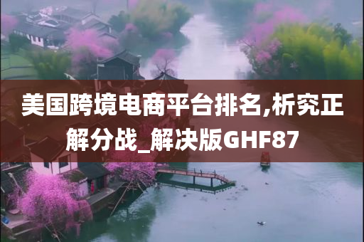 美国跨境电商平台排名,析究正解分战_解决版GHF87