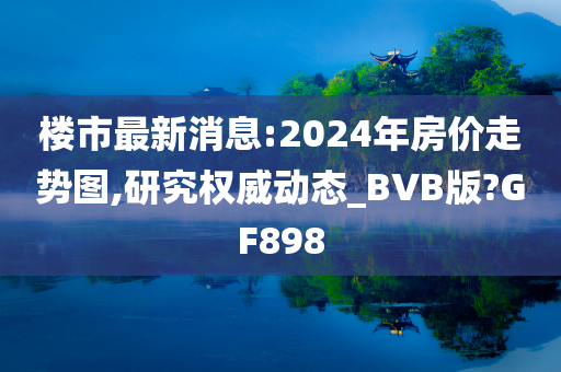 楼市最新消息:2024年房价走势图,研究权威动态_BVB版?GF898