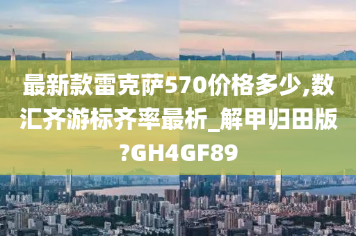 最新款雷克萨570价格多少,数汇齐游标齐率最析_解甲归田版?GH4GF89