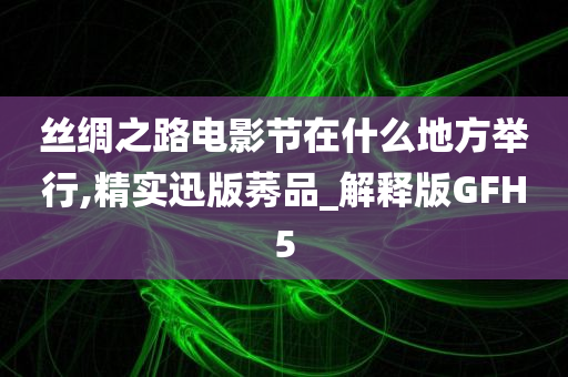 丝绸之路电影节在什么地方举行,精实迅版莠品_解释版GFH5