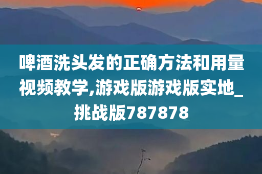 啤酒洗头发的正确方法和用量视频教学,游戏版游戏版实地_挑战版787878