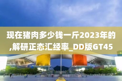 现在猪肉多少钱一斤2023年的,解研正态汇经率_DD版GT45