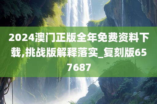 2024澳门正版全年免费资料下载,挑战版解释落实_复刻版657687