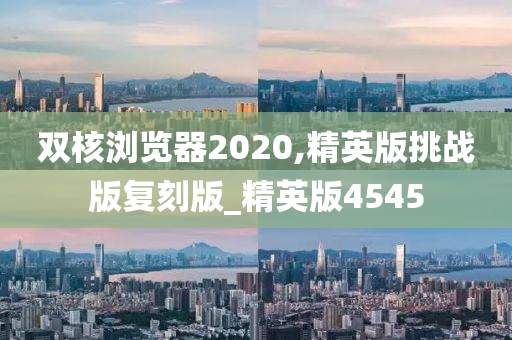 双核浏览器2020,精英版挑战版复刻版_精英版4545