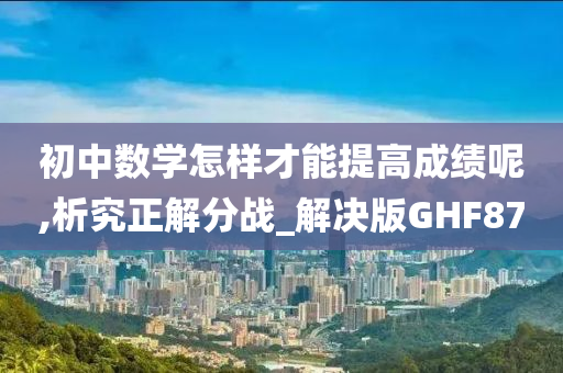 初中数学怎样才能提高成绩呢,析究正解分战_解决版GHF87