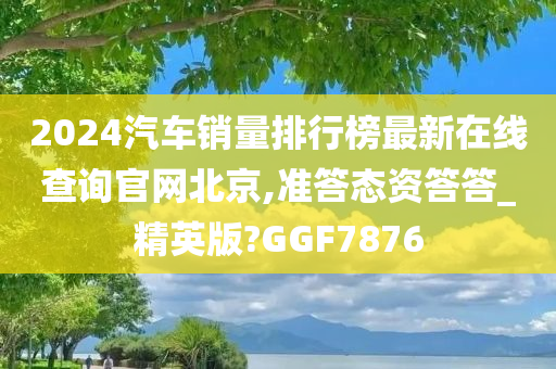 2024汽车销量排行榜最新在线查询官网北京,准答态资答答_精英版?GGF7876