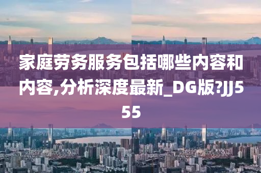 家庭劳务服务包括哪些内容和内容,分析深度最新_DG版?JJ555