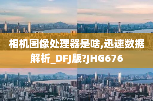 相机图像处理器是啥,迅速数据解析_DFJ版?JHG676