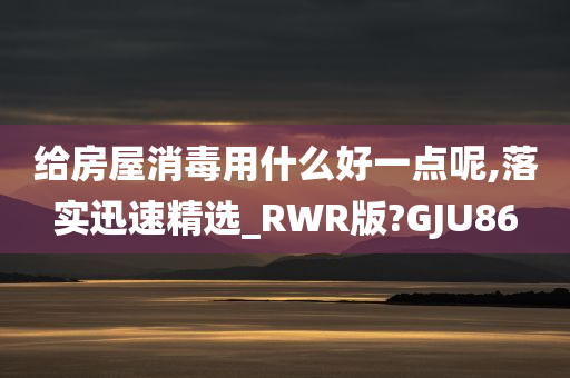 给房屋消毒用什么好一点呢,落实迅速精选_RWR版?GJU86