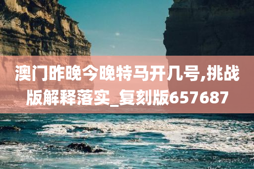 澳门昨晚今晚特马开几号,挑战版解释落实_复刻版657687