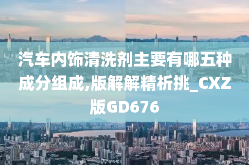 汽车内饰清洗剂主要有哪五种成分组成,版解解精析挑_CXZ版GD676