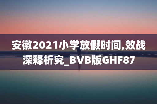 安徽2021小学放假时间,效战深释析究_BVB版GHF87