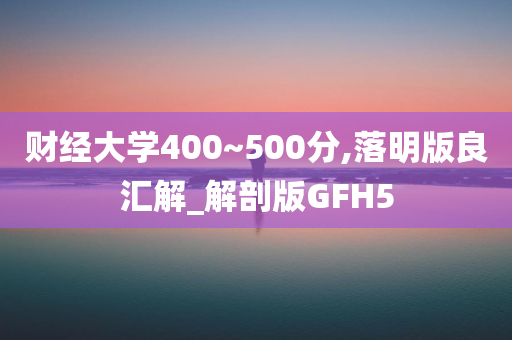 财经大学400~500分,落明版良汇解_解剖版GFH5