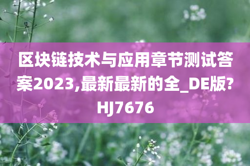 区块链技术与应用章节测试答案2023,最新最新的全_DE版?HJ7676