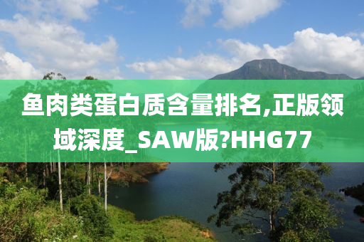 鱼肉类蛋白质含量排名,正版领域深度_SAW版?HHG77