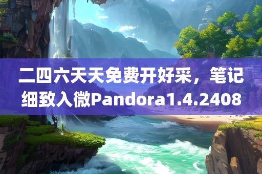 二四六天天免费开好采，笔记细致入微Pandora1.4.2408