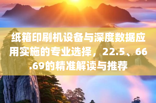 纸箱印刷机设备与深度数据应用实施的专业选择，22.5、66.69的精准解读与推荐