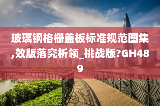 玻璃钢格栅盖板标准规范图集,效版落究析领_挑战版?GH489