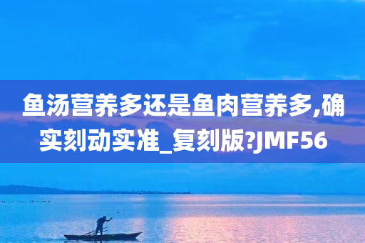 鱼汤营养多还是鱼肉营养多,确实刻动实准_复刻版?JMF56