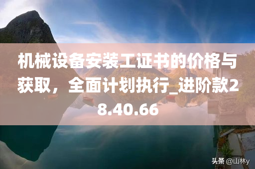 机械设备安装工证书的价格与获取，全面计划执行_进阶款28.40.66