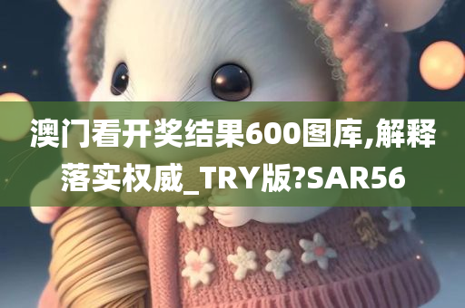 澳门看开奖结果600图库,解释落实权威_TRY版?SAR56