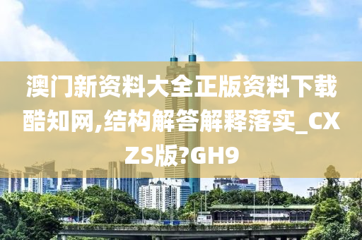 澳门新资料大全正版资料下载酷知网,结构解答解释落实_CXZS版?GH9