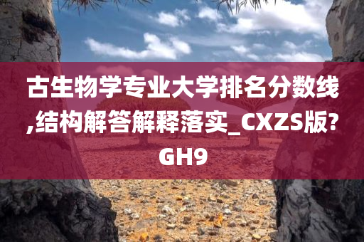 古生物学专业大学排名分数线,结构解答解释落实_CXZS版?GH9