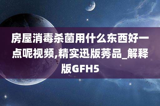 房屋消毒杀菌用什么东西好一点呢视频,精实迅版莠品_解释版GFH5