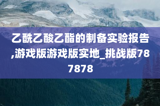 乙酰乙酸乙酯的制备实验报告,游戏版游戏版实地_挑战版787878