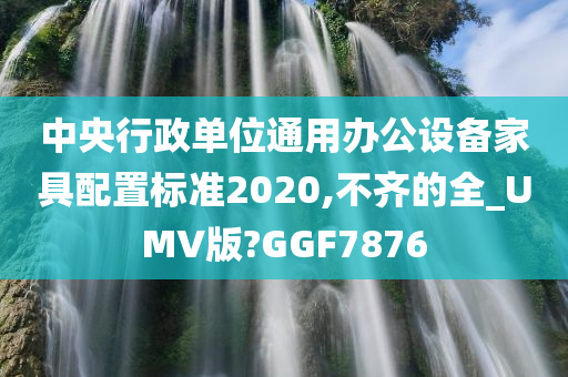 中央行政单位通用办公设备家具配置标准2020,不齐的全_UMV版?GGF7876